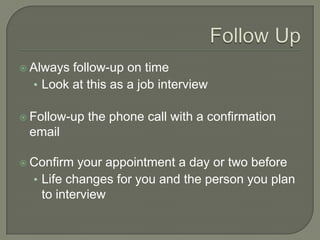 Follow UpAlways follow-up on timeLook at this as a job interviewFollow-up the phone call with a confirmation emailConfirm your appointment a day or two beforeLife changes for you and the person you plan to interview