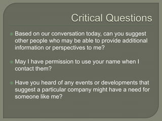 Critical QuestionsBased on our conversation today, can you suggest other people who may be able to provide additional information or perspectives to me? May I have permission to use your name when I contact them? Have you heard of any events or developments that suggest a particular company might have a need for someone like me? 