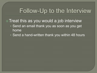 Follow-Up to the InterviewTreat this as you would a job interviewSend an email thank you as soon as you get homeSend a hand-written thank you within 48 hours
