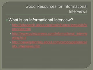 Good Resources for Informational InterviewsWhat is an Informational Interview?http://jobsearch.about.com/cs/infointerviews/a/infointerview.htmhttp://www.quintcareers.com/informational_interviewing.htmlhttp://careerplanning.about.com/cs/occupations/a/info_interviews.htm