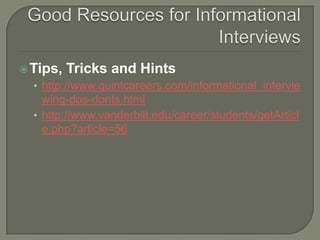 Good Resources for Informational InterviewsTips, Tricks and Hintshttp://www.quintcareers.com/informational_interviewing-dos-donts.htmlhttp://www.vanderbilt.edu/career/students/getArticle.php?article=56