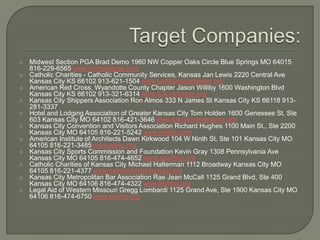 Target Companies:Midwest Section PGA Brad Demo 1960 NW Copper Oaks Circle Blue Springs MO 64015 816-229-6565 www.midwestpga.comCatholic Charities - Catholic Community Services, Kansas Jan Lewis 2220 Central Ave Kansas City KS 66102 913-621-1504 www.catholiccharitiesks.orgAmerican Red Cross, Wyandotte County Chapter Jason Williby 1600 Washington Blvd Kansas City KS 66102 913-321-6314 www.kck.redcross.orgKansas City Shippers Association Ron Almos 333 N James St Kansas City KS 66118 913-281-3337 Hotel and Lodging Association of Greater Kansas City Tom Holden 1600 Genessee St, Ste 603 Kansas City MO 64102 816-421-3646 www.kansascitylodging.orgKansas City Convention and Visitors Association Richard Hughes 1100 Main St., Ste 2200 Kansas City MO 64105 816-221-5242 www.visitkc.comAmerican Institute of Architects Dawn Kirkwood 104 W Ninth St, Ste 101 Kansas City MO 64105 816-221-3485 www.aiakc.orgKansas City Sports Commission and Foundation Kevin Gray 1308 Pennsylvania Ave Kansas City MO 64105 816-474-4652 www.sportskc.orgCatholic Charities of Kansas City Michael Halterman 1112 Broadway Kansas City MO 64105 816-221-4377 www.catholiccharities-kcsj.orgKansas City Metropolitan Bar Association Rae Jean McCall 1125 Grand Blvd, Ste 400 Kansas City MO 64106 816-474-4322 www.kcmba.orgLegal Aid of Western Missouri Gregg Lombardi 1125 Grand Ave, Ste 1900 Kansas City MO 64106 816-474-6750 www.lawmo.org