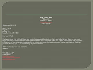 Vicki S Berg, MBAPO Box 1015Mission, KS  66202Vberg1@kc.rr.com918-629-5741 September 15, 2010Nancy DuVallHope House	PO Box 577Lee’s Summit, MO 64063 Dear Ms. DuVall,I had a wonderful visit with Bob Glaser last week who suggested I contact you.  I am new to the Kansas City area and wouldlike to visit with you for about 30 minutes to get some advice about non-profits in the area.  I have been working with non-profitsin Oklahoma for twenty-five years but would like to visit with someone who has knowledge of the Kansas City area.  I will callyou next  Monday, April 12, to set a meeting at your convenience.Thank you for your time and assistance.Sincerely,  Vicki S Berg, MBA918-629-5741vberg1@kc.rr.comwww.linkedin.com/in/vsbergwww.vickisberg.com