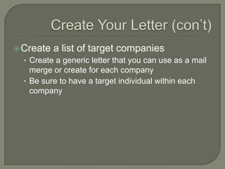 Create Your Letter (con’t)Create a list of target companiesCreate a generic letter that you can use as a mail merge or create for each companyBe sure to have a target individual within each company