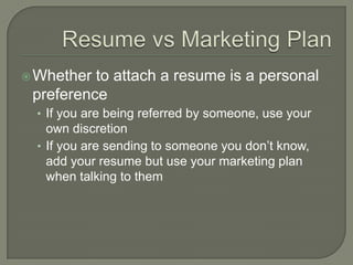 Resume vs Marketing PlanWhether to attach a resume is a personal preferenceIf you are being referred by someone, use your own discretionIf you are sending to someone you don’t know, add your resume but use your marketing plan when talking to them