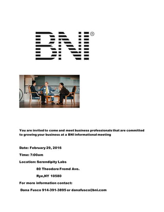 You are invited to come and meet business professionals that are committed
to growing your business at a BNI informational meeting
Date: February 29, 2016
Time: 7:00am
Location: Serendipity Labs
80 Theodore Fremd Ave.
Rye,NY 10580
For more information contact:
Dana Fusco 914-391-3895 or danafusco@bni.com
 