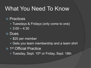 What You Need To Know
 Practices
 Tuesdays & Fridays (only come to one)
 3:00 – 4:30
 Dues
 $20 per member
 Gets you team membership and a team shirt
 1st Official Practice
 Tuesday, Sept. 15th or Friday, Sept. 18th
 