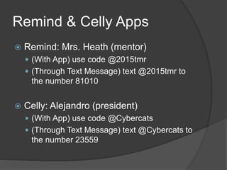 Remind & Celly Apps
 Remind: Mrs. Heath (mentor)
 (With App) use code @2015tmr
 (Through Text Message) text @2015tmr to
the number 81010
 Celly: Alejandro (president)
 (With App) use code @Cybercats
 (Through Text Message) text @Cybercats to
the number 23559
 