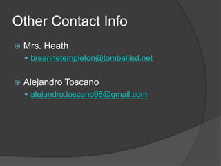 Other Contact Info
 Mrs. Heath
 breannetempleton@tomballisd.net
 Alejandro Toscano
 alejandro.toscano98@gmail.com
 