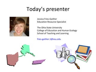 Today’s presenter Jessica Fries-Gaither Education Resource Specialist The Ohio State University College of Education and H...