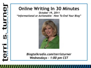 Online Writing In 30 Minutes
                  October 19, 2011
“Informational or Actionable: How To End Your Blog”




       Blogtalkradio.com/terristurner
         Wednesdays - 1:00 pm CST
 