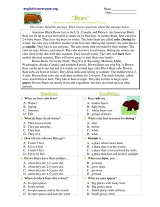 englishforeveryone.org                                                 Name________________
                                                                          Date________________
                                            “Bears”
                             Reading Comprehension – Informational Passages
        Directions: Read the passage. Then answer questions about the passage below.
         American Black Bears live in the U.S., Canada, and Mexico. An American Black
 Bear can be up to seven feet tall if it stands on its hind legs. A mother Black Bear can have
 2-4 baby bears. They have the bears in winter. The baby bears are called cubs. During the
 winter, the cubs stay with their mother in the bear den. During the summer, the cubs like to
 go outside. They like to run and play. The cubs drink milk provided by their mother. The
 cubs eat nuts, berries, and insects. The cubs also love to eat honey. During the winter, the
 cubs sleep in the den with their mothers. They rest all winter. The cubs will leave their
 mother the next summer. They will move away to start their own family.
         Brown Bears live in the North. They live in Wyoming, Montana, Idaho,
 Washington, Alaska, Canada, and northern Eurasia. Brown Bears are very big. A Brown
 Bear can be up to ten feet tall if it stands on its hind legs. Like Black Bear cubs, Brown
 Bear cubs are born in winter. They drink milk until spring or summer. The mothers have 2-
 4 cubs. Brown Bear cubs stay with their mothers for 2-4 years. The adult females, called
 sows, teach them to hunt. They like to hunt at night. They like to hunt in large, open
 spaces. Brown Bears eat mostly fruits and vegetables, but they also hunt and eat other
 animals.

                Q u es t i o n s :                                   Vocabulary:
1) When are bear cubs born?                            1) Bear cubs are…
  A. Winter                                              A. mother bears.
  B. Spring                                              B. baby bears.
  C. Summer                                              C. where bears rest.
  D. Fall                                                D. groups of bears.
2) What do bears do all winter?                        2) What is the best synonym for during?
  A. They learn to hunt.                                 A. after
  B. They run and play.                                  B. before
  C. They fish.                                          C. while
  D. They rest.                                          D. what
3) How tall can a Brown Bear get?                      3) Outside is…
  A. Under 7 feet                                        A. a place where bears hunt.
  B. Up to 8 feet                                        B. a place that is in the woods.
  C. Under 9 feet                                        C. a place that is not enclosed by walls.
  D. Up to 10 feet                                       D. a place that does not receive sunlight.
4) Brown Bears leave their mothers…                    4) When you leave, you…
  A. when they are 1-2 years old.                        D. go home
  B. when they are 2-4 years old.                        E. go to sleep
  C. when they are 3-5 years old.                        F. go away
  D. when they are 4-5 years old.                        D. go back
5) Where do black bears like to hunt?                  5) What are open spaces?
  A.   In open spaces                                     A    Big places with many trees
  B.   In the woods                                       B.   Big grassy areas
  C.   In open spaces and in the woods                    C.   Small places with tall trees
  D.   In open spaces and near the water                  D.   Small grassy areas
 
