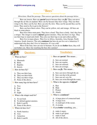 englishforeveryone.org                                                Name________________
                                                                         Date________________
                                            “Bees”
                              Reading Comprehension – Informational Passages
        Directions: Read the passage. Then answer questions about the passage below.
          Bees are insects. Bees are special insects because they can fly! They can move
  through the air like an airplane! Bees can fly because they have wings. They use their
  wings to fly. Bees can fly fast. Bees can also fly slow. They can fly up and they can fly
  down. They need to fly to get to the flowers!
          Bees can have three colors. They can be yellow, red, and orange. All bees are
  black in some places.
          Bees have three main parts. They have a head. They have a body. And, they have
  a stinger. The stinger is used to defend against enemies. They also have six legs. They
  use their legs to stand and climb. They also use their legs to eat and collect pollen.
          Bees live in many places. They live in Africa, Australia, Asia, Europe, North
  America, South America. The only continent that bees do not live on is Antarctica! I
  understand why they don’t live in Antarctica. It’s too cold!
          Most of the time, bees are nice to humans. If you do not bother them, they will
  not bother you. Have fun watching the bees this summer!

                Q u es t i o n s :                                  Vocabulary:
1) What are bees?                                     1) Bees are special. This means…

  A. Mammals                                            A. bees are normal.
  B. Birds                                              B. bees are regular.
  C. Reptiles                                           C. bees are unusual.
  D. Insects                                            D. bees are average.
2) How do bees fly?                                   2) Bees can fly. This means…

  A. They use their legs.                               A. bees can move through the air.
  B. They use their head.                               B. bees can dig in the ground.
  C. They use their wings.                              C. bees can see very far.
  D. None of the above.                                 D. bees can swim through the water.
3) How many legs do bees have?                        3) What is the opposite of defend?

  A. Two                                                A. Run
  B. Four                                               B. Hide
  C. Six                                                C. Protect
  D. Eight                                              D. Attack
4) What is the stinger used for?                      4) What is a continent?

  A. To eat food.                                       A. A large piece of connected land.
  B. To defend against enemies.                         B. A large river.
  C. Both A and B.                                      C. A small part of the ocean.
  D. None of the above.                                 D. A swamp.
5) Where do bees live?                                5) If you bother something, you…

  A.   North America                                     A.   make it angry.
  B.   Asia                                              B.   make it get upset.
  C.   Antarctica                                        C.   make it mad.
  D.   Both A and B                                      D.   All of the above.
 