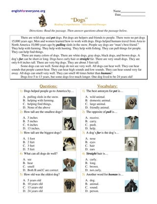 englishforeveryone.org                                                                             Name________________
                                                                                                    Date________________
                                                    “Dogs”
                                      Reading Comprehension – Informational Passages

               Directions: Read the passage. Then answer questions about the passage below.

       There are wild dogs and pet dogs. Pet dogs are helpers and friends to people. There were no pet dogs
15,000 years ago. Men and women learned how to work with dogs. Dogs helped humans travel from Asia to
North America 10,000 years ago by pulling sleds in the snow. People say dogs are “man’s best friend.”
They help with farming. They help with hunting. They help with fishing. They can pull things for people.
They can help find things.
        There are many colors of dogs. There are white dogs, gray dogs, black dogs, and brown dogs. A
dog’s fur can be short or long. Dogs have curly hair or straight fur. There are very small dogs. They are
only 6-8 inches tall. There are very big dogs. They are about 3 feet tall.
       Some dogs can see well. Some dogs do not see very well. All dogs can hear well. They can hear
sounds that people cannot hear. They can hear high sounds and low sounds. They can hear sound very far
away. All dogs can smell very well. They can smell 40 times better than humans!
       Dogs live 5 to 13 years, but some dogs live much longer. One dog lived to be 24 years old!


                       Q u es t i o n s :                                      Vocabulary:
      1) Dogs helped people go to America by…                 1) The best antonym for pet is…
        A. pulling sleds in the snow.                            A. wild animal.
        B. helping with farming.                                 B. domestic animal.
        C. helping find things.                                  C. large animal.
        D. None of the above                                     D. friendly animal.
      2) How tall are the smallest dogs?                      2 ) Th e o p p o s i t e o f p u l l i s …
        A. 3 inches                                             A. receive.
        B. 5 inches                                             B. carry.
        C. 6 inches                                             C. push.
        D. 13 inches.                                           D. help.
      3) How tall are the biggest dogs?                       3) A dog’s fur is the dog’s…
        A. 1 foot                                               A. nose
        B. 2 feet                                               B. eyes
        C. 3 feet                                               C. hair
        D. 5 feet                                               D. ears
      4) What can all dogs do well?                           4) Straight hair is…
        A. see                                                  A. curly.
        B. hear                                                 B. long.
        C. smell                                                C. brown.
        D. Both B and C are correct                             D. not curly.
      5) How old was the oldest dog?                          5) Another word for human is…
         A.   5 years old                                        A.    dog.
         B.   10 years old                                       B.    animal.
         C.   13 years old                                       C.    sound.
         D.   24 years old                                       D.    person.
 