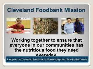 Cleveland Foodbank Mission

Working together to ensure that
everyone in our communities has
the nutritious food they need
everyday.
Last year, the Cleveland Foodbank provided enough food for 40 Million meals

 