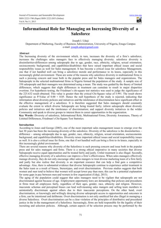 Journal of Economics and Sustainable Development www.iiste.org
ISSN 2222-1700 (Paper) ISSN 2222-2855 (Online)
Vol.4, No.11, 2013
71
Informational Role for Managing an Increasing Diversity of a
Salesforce
Joseph I. Uduji
Department of Marketing, Faculty of Business Administration, University of Nigeria, Enugu Campus
e-mail: joseph.uduji@gmail.com
Abstract
The Increasing diversity of the environment which, in turn, increases the diversity of a firm’s salesforce,
increases the challenges sales managers face in effectively managing diversity. salesforce diversity is
dissimilarities-differences–among salespeople due to age, gender, race, ethnicity, religion, sexual orientation,
socioeconomic background, and capabilities/disabilities that have raised important ethical issues and social
responsibility issues as well for Sales management. It has become a critical issue for salesforce Management,
one that if not handled well can bring a salesforce morale and performance to its knees, especially in this
increasingly global environment. These are some of the reasons why salesforce diversity in multinational firms is
such a pressing concern and issue both in the popular press and for Sales managers and organizations. The
Salespeople in the selected multinational firms in Nigeria formed the population of the study. A sample size of
350 salespeople and their managers was determined using a mean. The study was guided by the theory of limited
differences, which suggests that slight differences in treatment can cumulate to result in major disparities
overtime. For hypothesis testing, the Friedman’s chi-square test statistics was used to judge the significance of
the 225.632 result obtained. This value is greater than the critical Chi-Square value of 5.991. The result shows
significance as P-Value of 0.00 < 0.05. Hence the null hypothesis of the study is rejected, indicating that
information about diversity policies and initiatives and the intolerance of discrimination have significant effect in
the effective management of a salesforce. It is therefore suggested that Sales managers should constantly
evaluate the extent to which diverse Salespeople are being treated fairly; inform salespeople about diversity
policies and initiatives and the intolerance of discrimination; and support diversity initiatives in the wilder
Community and speak to diverse groups to interest them in career opportunities in the organization.
Key Words: Diversity of salesforce, Informational Role, Multinational Firms, Diversity Awareness, Theory of
Limited Differences, Friedman’s Chi-Square Test Statistics.
Introduction
According to Jones and George (2003), one of the most important sales management issues to emerge over the
last 30 years has been the increasing diversity of the salesforce. Diversity of the salesforce is the dissimilarities –
difference – among salespeople due to age, gender, race, ethnicity, religion, sexual orientation, socioeconomic
background, and capabilities/disabilities. Diversity raises important ethical issues and social responsibility issues
as well. It is also a critical issue for firms, one that if not handled well can bring a firm to its knees, especially in
this increasingly global environment.
There are several reasons why diversity of the Salesforce is such pressing concern and issue both in the popular
press and for sales managers and firms. There is a strong ethical imperative in many societies that diverse
Salespeople receive equal opportunities and be treated fairly and justly. Unfair treatment is also illegal. Secondly,
effective managing diversity of a salesforce can improve a firm’s effectiveness. When sales managers effectively
manage diversity, they do not only encourage other sales mangers to treat diverse marketing team of a firm fairly
and justly but also realize that diversity is an important resource that can help a find gain a competitive
advantage. Also, there is substantial evidence that diverse Salespeople continue to experience unfair treatment in
the Sales team as a result of biases, Stereotypes, and overt discrimination. Previous studies suggests that both
women and men tend to believe that women will accept lower pay than men; this can be a potential explanation
for some gaps in pay between men and women in few organization (Uduji, 2013).
The aging of the population could suggest that sales managers need to be vigilant that salespeople are not
discriminated against because of age. Employment opportunity laws are demanding that policies and procedures
in firms treat all employees fairly, regardless of their ages, gender, race, ethnicity and religion. However,
inaccurate schemas and perceptual biases can lead well-meaning sales mangers and selling team members to
unintentially discriminate against others due to their inaccurate perceptions. On the other hand, overt
discrimination, or knowingly and willingly denying diverse salespeople access to opportunities and outcomes in
a firm, can be intentional and deliberate. Overt discrimination is not only unethical but also illegal in managing a
diverse Salesforce. Overt discrimination can be a clear violation of the principles of distributive and procedural
justice in the in the management of a Salesforce. Increasingly, firms are held responsible for the legality of their
recruiting and selection policies. Although, certain aspects of he selection process may be performed by the
 