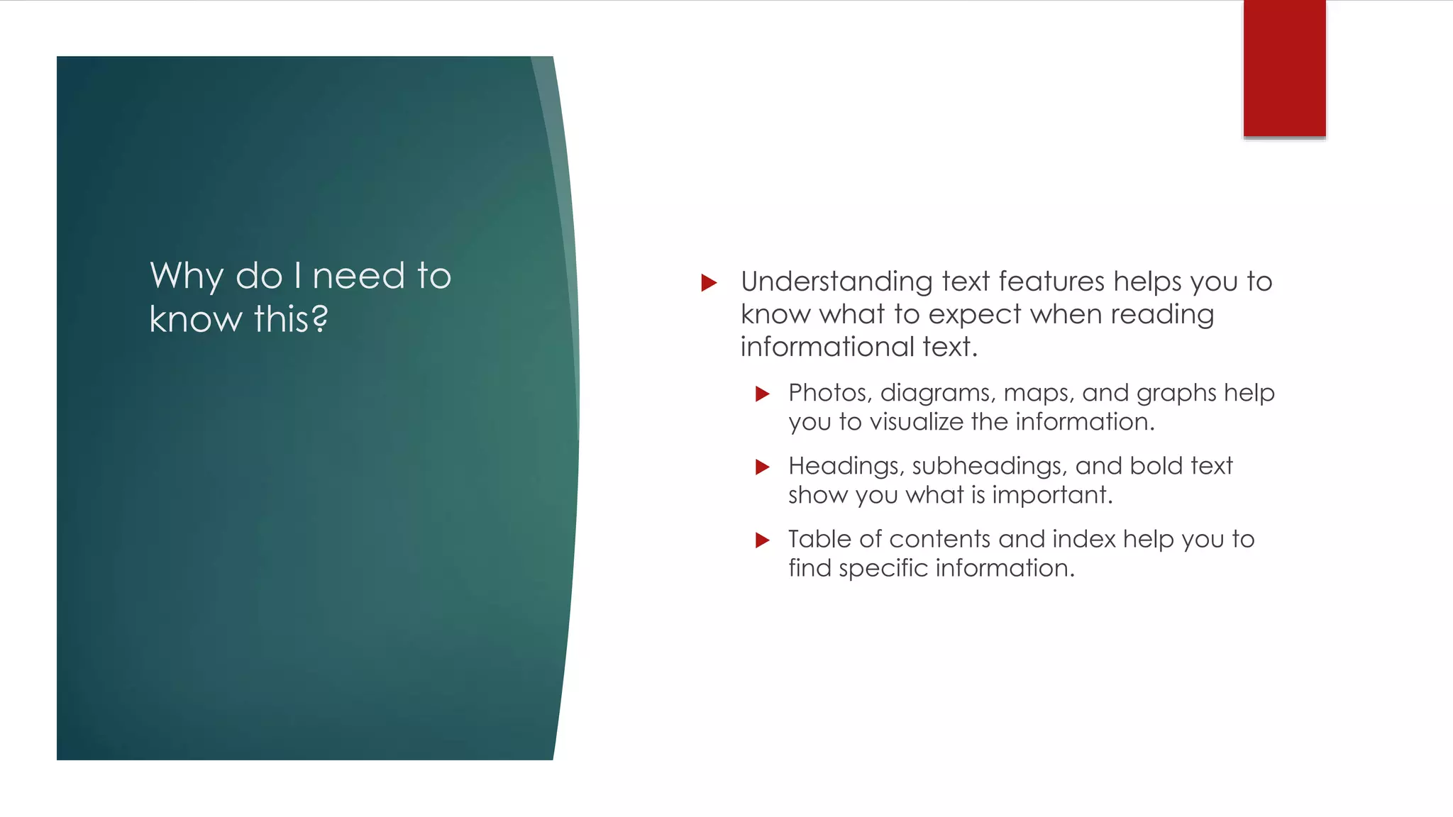 Why do I need to 
know this? 
 Understanding text features helps you to 
know what to expect when reading 
informational text. 
 Photos, diagrams, maps, and graphs help 
you to visualize the information. 
 Headings, subheadings, and bold text 
show you what is important. 
 Table of contents and index help you to 
find specific information. 
 