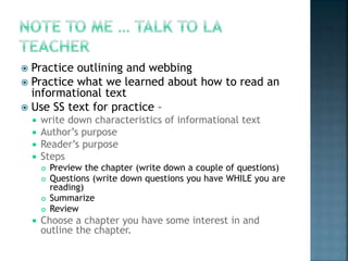  Practice outlining and webbing 
 Practice what we learned about how to read an 
informational text 
 Use SS text for practice – 
 write down characteristics of informational text 
 Author’s purpose 
 Reader’s purpose 
 Steps 
 Preview the chapter (write down a couple of questions) 
 Questions (write down questions you have WHILE you are 
reading) 
 Summarize 
 Review 
 Choose a chapter you have some interest in and 
outline the chapter. 
