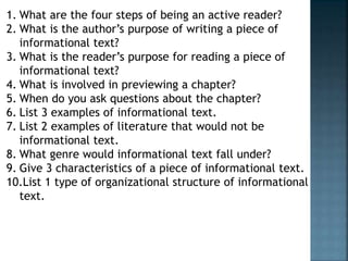 1. What are the four steps of being an active reader? 
2. What is the author’s purpose of writing a piece of 
informational text? 
3. What is the reader’s purpose for reading a piece of 
informational text? 
4. What is involved in previewing a chapter? 
5. When do you ask questions about the chapter? 
6. List 3 examples of informational text. 
7. List 2 examples of literature that would not be 
informational text. 
8. What genre would informational text fall under? 
9. Give 3 characteristics of a piece of informational text. 
10.List 1 type of organizational structure of informational 
text. 
 