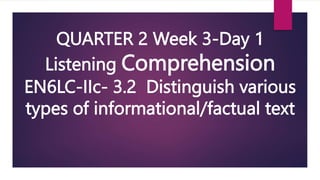 QUARTER 2 Week 3-Day 1
Listening Comprehension
EN6LC-IIc- 3.2 Distinguish various
types of informational/factual text
 