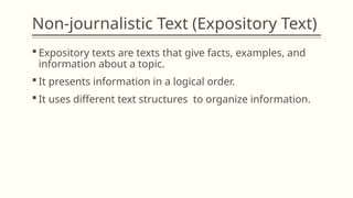 Non-journalistic Text (Expository Text)
 Expository texts are texts that give facts, examples, and
information about a topic.
 It presents information in a logical order.
 It uses different text structures to organize information.
 