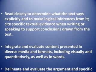 • Read closely to determine what the text says
explicitly and to make logical inferences from it;
cite specific textual evidence when writing or
speaking to support conclusions drawn from the
text.
• Integrate and evaluate content presented in
diverse media and formats, including visually and
quantitatively, as well as in words.
• Delineate and evaluate the argument and specific
 