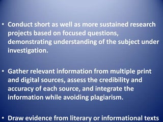 • Conduct short as well as more sustained research
projects based on focused questions,
demonstrating understanding of the subject under
investigation.
• Gather relevant information from multiple print
and digital sources, assess the credibility and
accuracy of each source, and integrate the
information while avoiding plagiarism.
• Draw evidence from literary or informational texts
 
