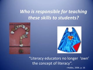 Who is responsible for teaching
these skills to students?
“Literacy educators no longer ‘own’
the concept of literacy”.
--Hobbs, 2006. p. 16
 