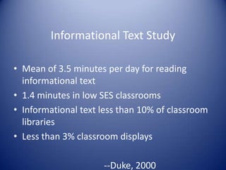 Informational Text Study
• Mean of 3.5 minutes per day for reading
informational text
• 1.4 minutes in low SES classrooms
• Informational text less than 10% of classroom
libraries
• Less than 3% classroom displays
--Duke, 2000
 