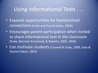 Using Informational Texts . . .
• Expands opportunities for home/school
connections (Duke and Purcell Gates, 2003)
• Encourages parent participation when invited
to share informational text in the classroom
(Duke, Bennett-Armistead, & Roberts, 2002, 2003)
• Can motivate students (Caswell & Duke, 1998; Jobe &
Dayton-Sakari, 2002)
 