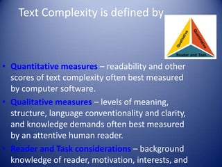 Text Complexity is defined by . . .
• Quantitative measures – readability and other
scores of text complexity often best measured
by computer software.
• Qualitative measures – levels of meaning,
structure, language conventionality and clarity,
and knowledge demands often best measured
by an attentive human reader.
• Reader and Task considerations – background
knowledge of reader, motivation, interests, and
 