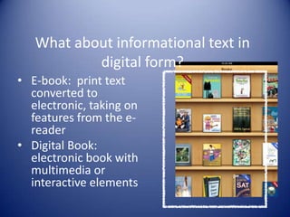 What about informational text in
digital form?
• E-book: print text
converted to
electronic, taking on
features from the e-
reader
• Digital Book:
electronic book with
multimedia or
interactive elements
 