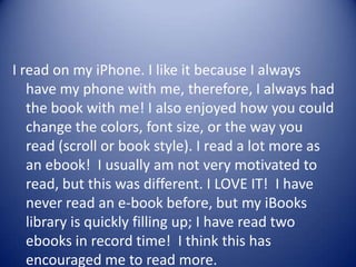 I read on my iPhone. I like it because I always
have my phone with me, therefore, I always had
the book with me! I also enjoyed how you could
change the colors, font size, or the way you
read (scroll or book style). I read a lot more as
an ebook! I usually am not very motivated to
read, but this was different. I LOVE IT! I have
never read an e-book before, but my iBooks
library is quickly filling up; I have read two
ebooks in record time! I think this has
encouraged me to read more.
 