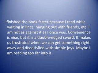I finished the book faster because I read while
waiting in lines, hanging out with friends, etc. I
am not as against it as I once was. Convenience
is nice, but it is a double-edged sword. It makes
us frustrated when we can get something right
away and dissatisfied with simple joys. Maybe I
am reading too far into it.
 