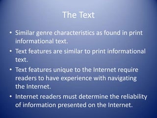 The Text
• Similar genre characteristics as found in print
informational text.
• Text features are similar to print informational
text.
• Text features unique to the Internet require
readers to have experience with navigating
the Internet.
• Internet readers must determine the reliability
of information presented on the Internet.
 