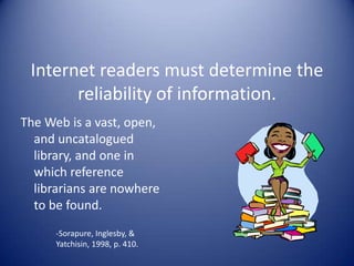 Internet readers must determine the
reliability of information.
The Web is a vast, open,
and uncatalogued
library, and one in
which reference
librarians are nowhere
to be found.
-Sorapure, Inglesby, &
Yatchisin, 1998, p. 410.
 