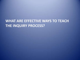 WHAT ARE EFFECTIVE WAYS TO TEACH
THE INQUIRY PROCESS?
 