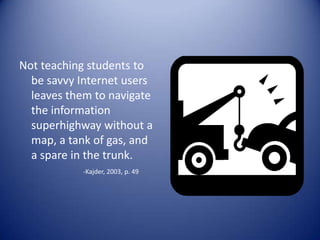 Not teaching students to
be savvy Internet users
leaves them to navigate
the information
superhighway without a
map, a tank of gas, and
a spare in the trunk.
-Kajder, 2003, p. 49
 