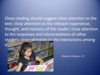Close reading should suggest close attention to the
text; close attention to the relevant experience,
thought, and memory of the reader; close attention
to the responses and interpretations of other
readers; close attention to the interactions among
those elements.
--Beers & Probst p. 37
 