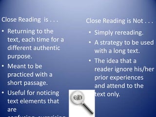 Close Reading is . . .
• Returning to the
text, each time for a
different authentic
purpose.
• Meant to be
practiced with a
short passage.
• Useful for noticing
text elements that
are
Close Reading is Not . . .
• Simply rereading.
• A strategy to be used
with a long text.
• The idea that a
reader ignore his/her
prior experiences
and attend to the
text only.
 
