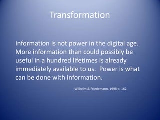 Transformation
Information is not power in the digital age.
More information than could possibly be
useful in a hundred lifetimes is already
immediately available to us. Power is what
can be done with information.
-Wilhelm & Friedemann, 1998 p. 162.
 
