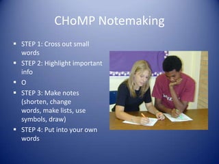 CHoMP Notemaking
 STEP 1: Cross out small
words
 STEP 2: Highlight important
info
 O
 STEP 3: Make notes
(shorten, change
words, make lists, use
symbols, draw)
 STEP 4: Put into your own
words
 