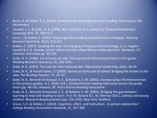 • Beers, K. & Probst, R. E. (2013). Notice & note: Strategies for close reading. Portsmouth, NH:
Heinemann.
• Caswell, L. J., & Duke, N. K. (1998). Non-narrative as a catalyst for literacy development.
Language Arts, 75, 108–117.
• Coiro, J. & Dobler, E. (2007). Exploring online reading comprehension strategies. Reading
Research Quarterly, 42(2), 214-257.
• Dobler, E. (2007). Reading the web: The merging of literacy and technology. In, S. Hughes-
Hassell & V. G. Harada, School reform and the school library media specialist. Westport, CT:
Libraries Unlimited, pp. 93-110.
• Duke, N. K. (2000). 3.6 minutes per day: The scarcity of informational texts in first grade.
Reading Research Quarterly, 35, 202–224.
• Duke, N. K. (2003). The case for informational text. Educational Leadership, 61(6), 40-44.
• Duke, N. K., & Purcell-Gates, V. (2003). Genres at home and at school: Bridging the known to the
new. The Reading Teacher, 57, 30–37.
• Duke, N. K., Bennett-Armistead, V. S., & Roberts, E. M. (2002). Incorporating informational text
in the primary grades. In C. Roller (Ed.), Comprehensive reading instruction across the grade
levels (pp. 40–54). Newark, DE: International Reading Association.
• Duke, N. K., Bennett-Armistead, V. S., & Roberts, E. M. (2003). Bridging the gap between
learning to read and reading to learn. In D. M. Barone & L. M. Morrow (Eds.), Literacy and young
children: Research-based practices (pp. 226–242). New York: Guilford.
• Green, S. E. & Dobler, E. (2010). Cognition, affect, and instruction: A cyclical relationship?
College Reading Association Yearbook, 31, 347-360.
 