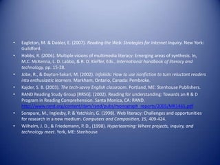 • Eagleton, M. & Dobler, E. (2007). Reading the Web: Strategies for Internet Inquiry. New York:
Guildford.
• Hobbs, R. (2006). Multiple visions of multimedia literacy: Emerging areas of synthesis. In,
M.C. McKenna, L. D. Labbo, & R. D. Kieffer, Eds., International handbook of literacy and
technology, pp. 15-28.
• Jobe, R., & Dayton-Sakari, M. (2002). Infokids: How to use nonfiction to turn reluctant readers
into enthusiastic learners. Markham, Ontario, Canada: Pembroke.
• Kajder, S. B. (2003). The tech-savvy English classroom. Portland, ME: Stenhouse Publishers.
• RAND Reading Study Group [RRSG]. (2002). Reading for understanding: Towards an R & D
Program in Reading Comprehension. Santa Monica, CA: RAND.
http://www.rand.org/content/dam/rand/pubs/monograph_reports/2005/MR1465.pdf
• Sorapure, M., Inglesby, P. & Yatchisin, G. (1998). Web literacy: Challenges and opportunities
for research in a new medium. Computers and Composition, 15, 409-424.
• Wilhelm, J. D., & Friedemann, P. D., (1998). Hyperlearning: Where projects, inquiry, and
technology meet. York, ME: Stenhouse
 