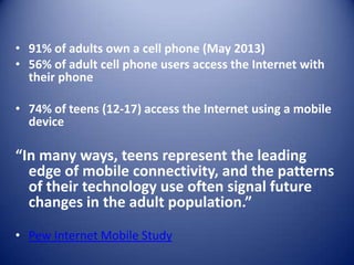 • 91% of adults own a cell phone (May 2013)
• 56% of adult cell phone users access the Internet with
their phone
• 74% of teens (12-17) access the Internet using a mobile
device
“In many ways, teens represent the leading
edge of mobile connectivity, and the patterns
of their technology use often signal future
changes in the adult population.”
• Pew Internet Mobile Study
 