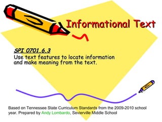 Informational TextInformational Text
SPI 0701.6.3SPI 0701.6.3
Use text features to locate informationUse text features to locate information
and make meaning from the text.and make meaning from the text.
Based on Tennessee State Curriculum Standards from the 2009-2010 school
year. Prepared by Andy Lombardo, Sevierville Middle School
 