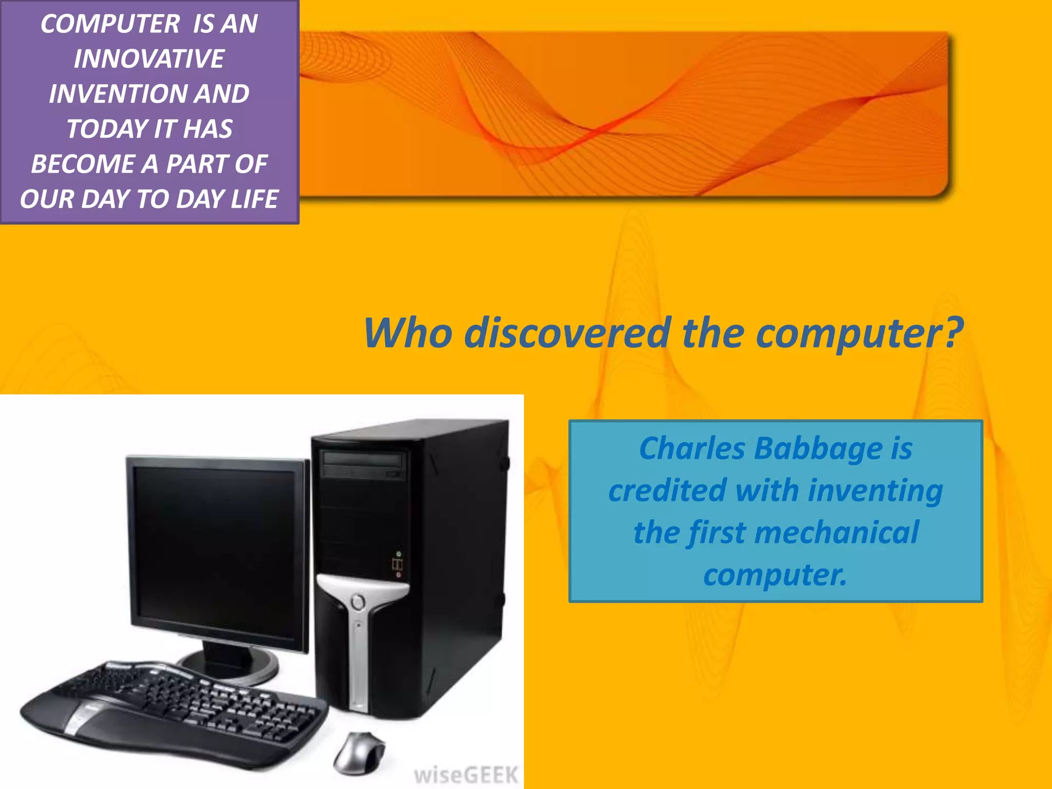 Who discovered the computer?
Charles Babbage is
credited with inventing
the first mechanical
computer.
COMPUTER IS AN
INNOVATIVE
INVENTION AND
TODAY IT HAS
BECOME A PART OF
OUR DAY TO DAY LIFE
 