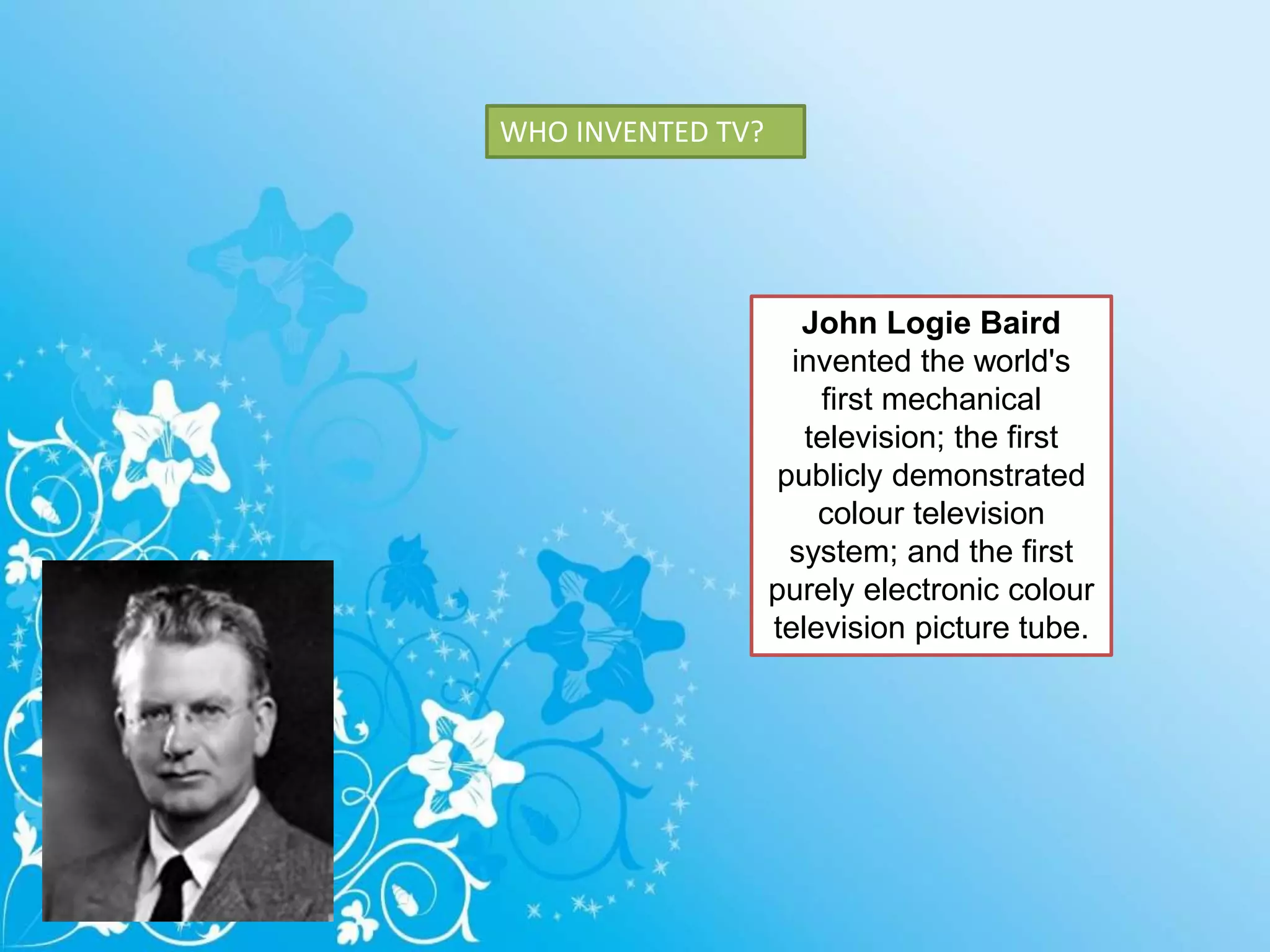 WHO INVENTED TV?
John Logie Baird
invented the world's
first mechanical
television; the first
publicly demonstrated
colour television
system; and the first
purely electronic colour
television picture tube.
 