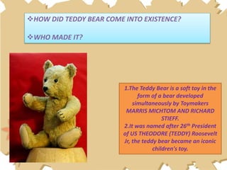 HOW DID TEDDY BEAR COME INTO EXISTENCE?
WHO MADE IT?
1.The Teddy Bear is a soft toy in the
form of a bear developed
simultaneously by Toymakers
MARRIS MICHTOM AND RICHARD
STIEFF.
2.It was named after 26th President
of US THEODORE (TEDDY) Roosevelt
Jr, the teddy bear became an iconic
children's toy.
 