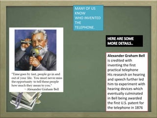MANY OF US
KNOW
WHO INVENTED
THE
TELEPHONE.
Alexander Graham Bell
is credited with
inventing the first
practical telephone
His research on hearing
and speech further led
him to experiment with
hearing devices which
eventually culminated
in Bell being awarded
the first U.S. patent for
the telephone in 1876
 
